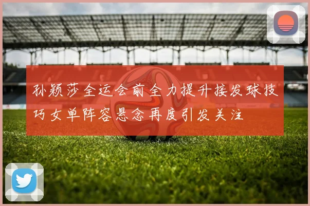 孙颖莎全运会前全力提升接发球技巧女单阵容悬念再度引发关注