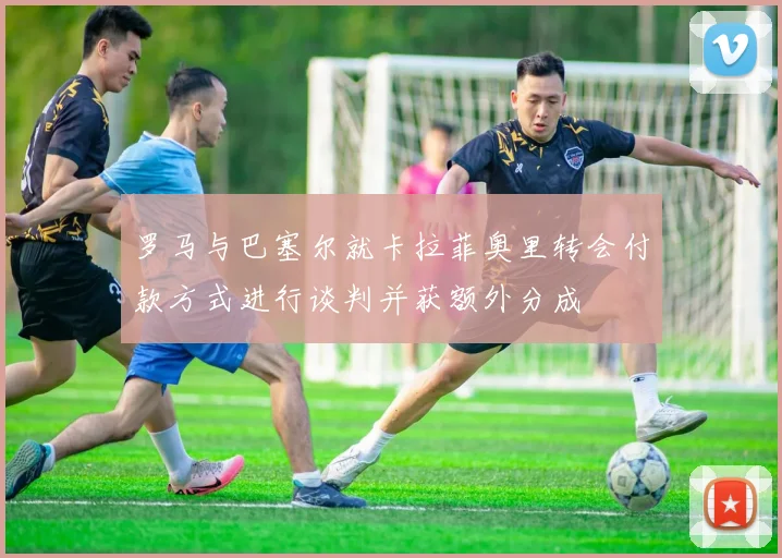 罗马与巴塞尔就卡拉菲奥里转会付款方式进行谈判并获额外分成