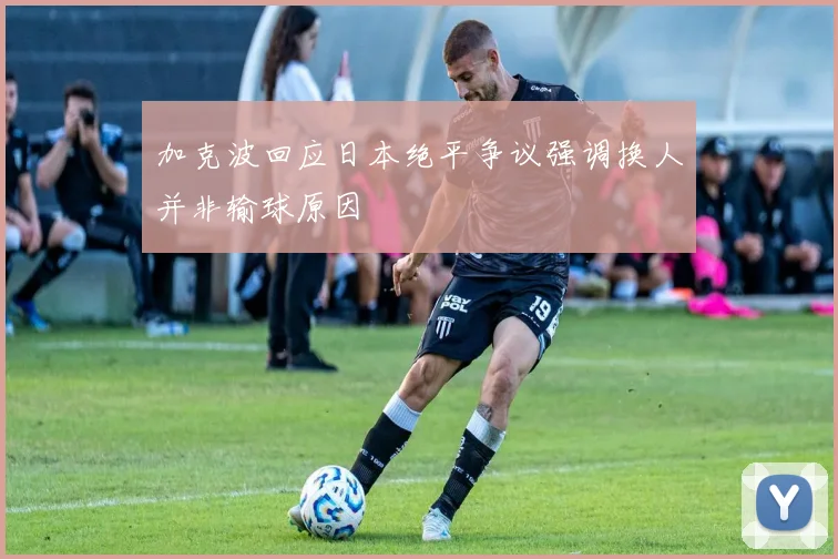 加克波回应日本绝平争议强调换人并非输球原因
