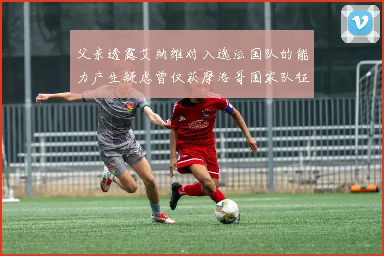 父亲透露艾纳维对入选法国队的能力产生疑虑曾仅获摩洛哥国家队征召