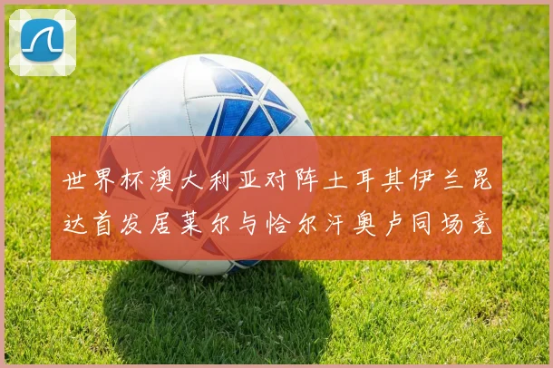 世界杯澳大利亚对阵土耳其伊兰昆达首发居莱尔与恰尔汗奥卢同场竞技