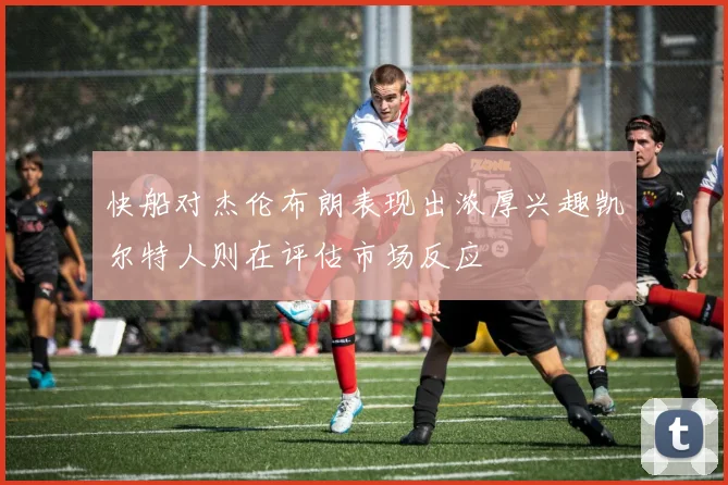 快船对杰伦布朗表现出浓厚兴趣凯尔特人则在评估市场反应