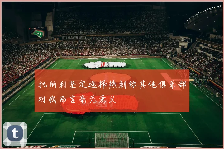 托纳利坚定选择热刺称其他俱乐部对我而言毫无意义