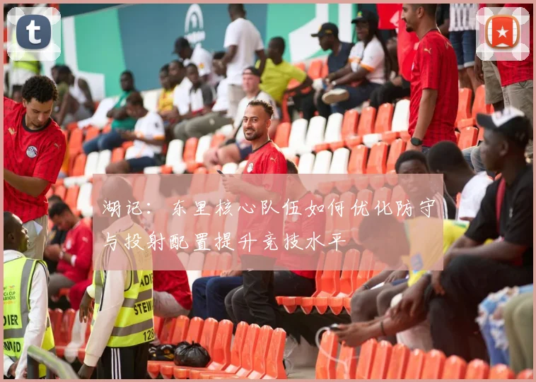 湖记：东里核心队伍如何优化防守与投射配置提升竞技水平